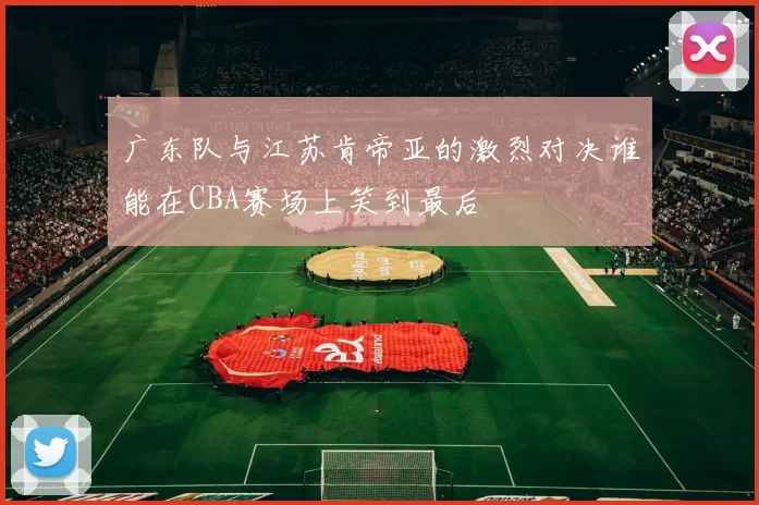 广东队与江苏肯帝亚的激烈对决谁能在CBA赛场上笑到最后