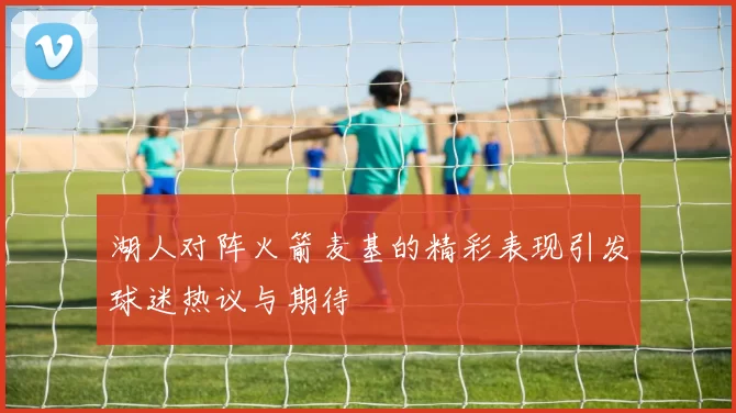 湖人对阵火箭麦基的精彩表现引发球迷热议与期待