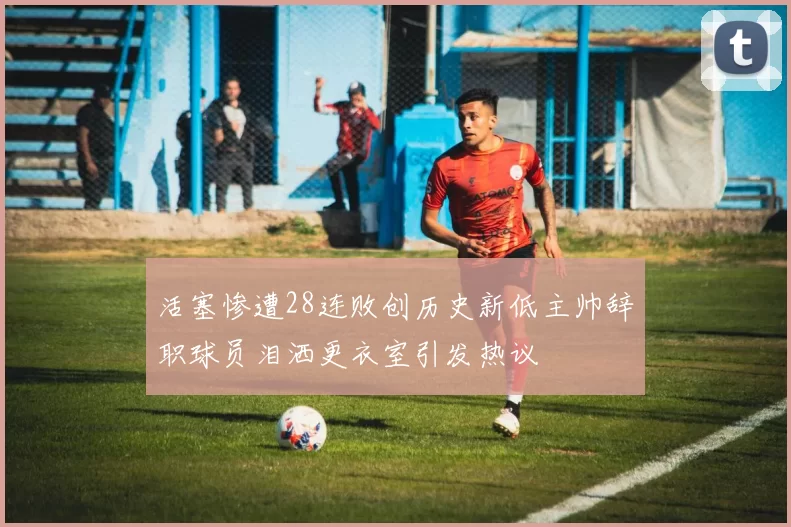 活塞惨遭28连败创历史新低主帅辞职球员泪洒更衣室引发热议