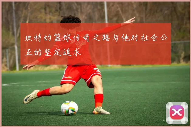 坎特的篮球传奇之路与他对社会公正的坚定追求