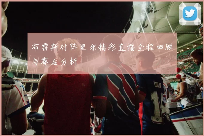 布雷斯对阵里尔精彩直播全程回顾与赛后分析